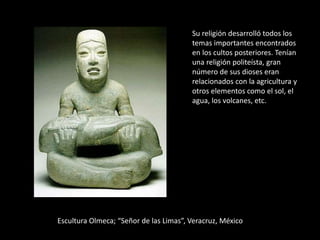 Escultura Olmeca; “Señor de las Limas”, Veracruz, México
Su religión desarrolló todos los
temas importantes encontrados
en los cultos posteriores. Tenían
una religión politeísta, gran
número de sus dioses eran
relacionados con la agricultura y
otros elementos como el sol, el
agua, los volcanes, etc.
 