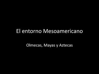 El entorno Mesoamericano
Olmecas, Mayas y Aztecas
 