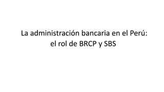 La administración bancaria en el Perú:
el rol de BRCP y SBS
 
