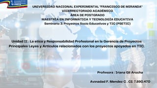 UNIVERSIDAD NACIONAL EXPERIMENTAL "FRANCISCO DE MIRANDA"
VICERRECTORADO ACADÉMICO
ÁREA DE POSTGRADO
MAESTRÍA EN INFORMÁTICA Y TECNOLOGÍA EDUCATIVA
Seminario 3: Proyectos Socio Educativos y TIC (PSETIC)
Unidad II : La etica y Responsabilidad Profesional en la Gerencia de Proyectos
Principales Leyes y Artículos relacionados con los proyectos apoyados en TIC.
Profesora : Iriana Gil Arocha
Avinadad F. Mendez C . CI: 7.890.470
 