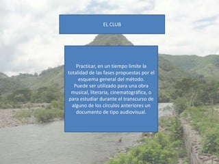 EL CLUB




    Practicar, en un tiempo limite la
totalidad de las fases propuestas por el
     esquema general del método.
   Puede ser utilizado para una obra
  musical, literaria, cinematográfica, o
 para estudiar durante el transcurso de
  alguno de los círculos anteriores un
    documento de tipo audiovisual.
 