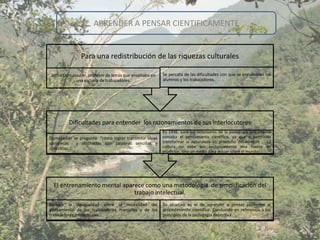 APRENDER A PENSAR CIENTIFICAMENTE


               Para una redistribución de las riquezas culturales

Joffre Dumazedier, profesor de letras que enseñaba en   Se percata de las dificultades con que se encuentran los
            una escuela de trabajadores.                alumnos y los trabajadores.




         Dificultades para entender los razonamientos de sus interlocutores
                                                        En 1936, para los defensores de la pedagogía únicamente
Dumazedier se pregunta “cómo lograr transmitir ideas    contaba el pensamiento científico, ya que a permitido
complejas   y abstractas con palabras sencillas y       transformar la naturaleza en provecho del hombre . La
concretas….                                             cultura no debe ser exclusivamente una fuente de
                                                        erudición, sino un medio para actuar sobre el mundo.




  El entrenamiento mental aparece como una metodología de simplificación del
                              trabajo intelectual.
Reducir la desigualdad entre la modalidad del           Su objetivo es el de aprender a pensar conforme al
pensamiento de los trabajadores manuales y de los       procedimiento científico. Conducido en referencia a los
trabajadores intelectuales.                             principios de la pedagogía deportiva.
 