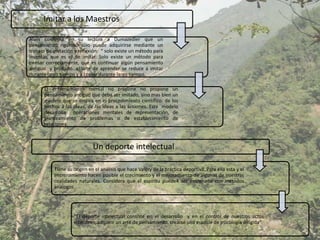 Imitar a los Maestros

Alain confirma en su lectura a Dumazedier que un
pensamiento riguroso sólo puede adquirirse mediante un
trabajo de imitación y reflexión: “ solo existe un método para
inventar, que es el de imitar. Solo existe un método para
pensar correctamente, que es continuar algún pensamiento
antiguo y probado…el arte de aprender se reduce a imitar
durante largo tiempo y a copiar durante largo tiempo.

       El entrenamiento mental no propone no propone un
       pensamiento antiguo que deba ser imitado, sino mas bien un
       modelo que se inspira en el procedimiento científico: de los
       hechos a las ideas, de las ideas a las acciones. Este modelo
       desarrolla operaciones mentales de representación, de
       planteamiento de problemas o de establecimiento de
       relaciones.



                             Un deporte intelectual

           Tiene su origen en el análisis que hace Valéry de la práctica deportiva. Para ella esta y el
           entrenamiento hacen posible el crecimiento y el mejoramiento de algunas de nuestras
           cualidades naturales. Considera que el espíritu puede4 ser entrenado con métodos
           análogos.




                    “El deporte intelectual consiste en el desarrollo y en el control de nuestros actos
                    interiores, adquirir un arte de pensamiento, crearse una especie de psicología dirigida”.
 