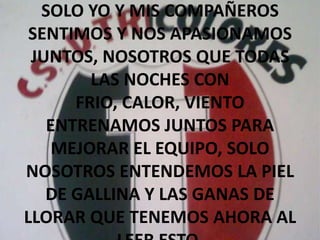 SOLO YO Y MIS COMPAÑEROS SENTIMOS Y NOS APASIONAMOS JUNTOS, NOSOTROS QUE TODAS LAS NOCHES CON FRIO, CALOR, VIENTO ENTRENAMOS JUNTOS PARA MEJORAR EL EQUIPO, SOLO NOSOTROS ENTENDEMOS LA PIEL DE GALLINA Y LAS GANAS DE LLORAR QUE TENEMOS AHORA AL LEER ESTO.