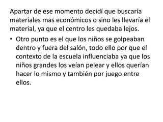 Apartar de ese momento decidí que buscaría
materiales mas económicos o sino les llevaría el
material, ya que el centro les quedaba lejos.
• Otro punto es el que los niños se golpeaban
dentro y fuera del salón, todo ello por que el
contexto de la escuela influenciaba ya que los
niños grandes los veían pelear y ellos querían
hacer lo mismo y también por juego entre
ellos.
 
