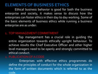 ELEMENTS OF BUSINESS ETHICS
Ethical business behavior is good for both the business
enterprise and society, it makes sense to discuss how the
enterprises can foster ethics in their day to day working. Some of
the basic elements of business ethics while running a business
enterprise are as under:
1. TOP MANAGEMENT COMMITMENT
Top management has a crucial role in guiding the
entire organization towards ethically upright behaviour. To
achieve results the Chief Executive Officer and other higher
level managers need to be openly and strongly committed to
ethical conduct.
2. PUBLICATION OF A CODE
Enterprises with effective ethics programmes do
define the principles of conduct for the whole organization in
the form of written documents which is referred to as the
code.
 