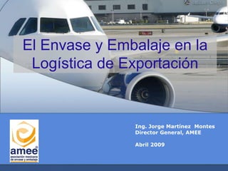 El Envase y Embalaje en la
Logística de Exportación
Ing. Jorge Martínez Montes
Director General, AMEE
Abril 2009
 