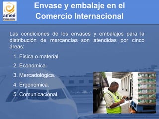 Las condiciones de los envases y embalajes para la
distribución de mercancías son atendidas por cinco
áreas:
1. Física o material.
2. Económica.
3. Mercadológica.
4. Ergonómica.
5. Comunicacional.
Envase y embalaje en el
Comercio Internacional
 