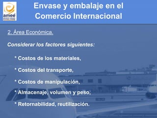 2. Área Económica.
Considerar los factores siguientes:
* Retornabilidad, reutilización.
* Almacenaje, volumen y peso,
* Costos de manipulación,
* Costos del transporte,
* Costos de los materiales,
Envase y embalaje en el
Comercio Internacional
 