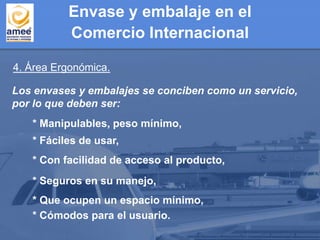 4. Área Ergonómica.
Los envases y embalajes se conciben como un servicio,
por lo que deben ser:
* Cómodos para el usuario.
* Que ocupen un espacio mínimo,
* Seguros en su manejo,
* Con facilidad de acceso al producto,
* Fáciles de usar,
* Manipulables, peso mínimo,
Envase y embalaje en el
Comercio Internacional
 