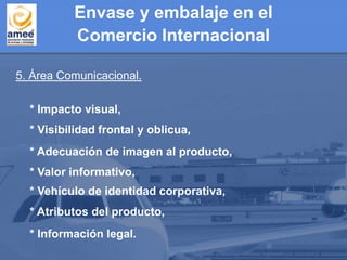 5. Área Comunicacional.
* Impacto visual,
* Información legal.
* Atributos del producto,
* Vehículo de identidad corporativa,
* Valor informativo,
* Adecuación de imagen al producto,
* Visibilidad frontal y oblicua,
Envase y embalaje en el
Comercio Internacional
 