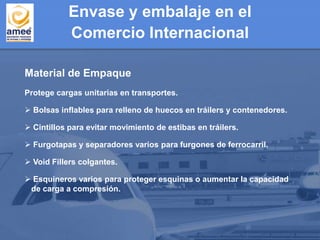 Envase y embalaje en el
Comercio Internacional
Material de Empaque
Protege cargas unitarias en transportes.
 Bolsas inflables para relleno de huecos en tráilers y contenedores.
 Cintillos para evitar movimiento de estibas en tráilers.
 Furgotapas y separadores varios para furgones de ferrocarril.
 Void Fillers colgantes.
 Esquineros varios para proteger esquinas o aumentar la capacidad
de carga a compresión.
 