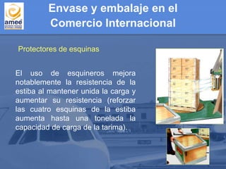Protectores de esquinas
El uso de esquineros mejora
notablemente la resistencia de la
estiba al mantener unida la carga y
aumentar su resistencia (reforzar
las cuatro esquinas de la estiba
aumenta hasta una tonelada la
capacidad de carga de la tarima).
Envase y embalaje en el
Comercio Internacional
 