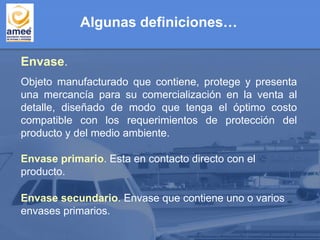 Objeto manufacturado que contiene, protege y presenta
una mercancía para su comercialización en la venta al
detalle, diseñado de modo que tenga el óptimo costo
compatible con los requerimientos de protección del
producto y del medio ambiente.
Envase.
Envase primario. Esta en contacto directo con el
producto.
Envase secundario. Envase que contiene uno o varios
envases primarios.
Algunas definiciones…
 