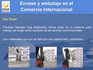 Envase y embalaje en el
Comercio Internacional
Slip Sheet
También llamado hoja deslizante, forma parte de un sistema para
manejo de carga como sustituto de las tarimas convencionales.
Los materiales con que se fabrican son papel kraft y polietileno.
 