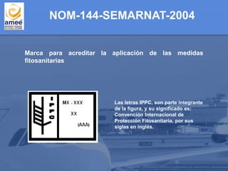 Marca para acreditar la aplicación de las medidas
fitosanitarias
Las letras IPPC, son parte integrante
de la figura, y su significado es:
Convención Internacional de
Protección Fitosanitaria, por sus
siglas en inglés.
NOM-144-SEMARNAT-2004
 