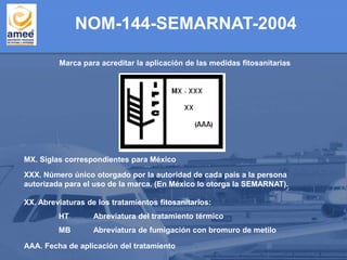 Marca para acreditar la aplicación de las medidas fitosanitarias
MX. Siglas correspondientes para México
XXX. Número único otorgado por la autoridad de cada país a la persona
autorizada para el uso de la marca. (En México lo otorga la SEMARNAT).
XX. Abreviaturas de los tratamientos fitosanitarios:
HT Abreviatura del tratamiento térmico
MB Abreviatura de fumigación con bromuro de metilo
AAA. Fecha de aplicación del tratamiento
NOM-144-SEMARNAT-2004
 