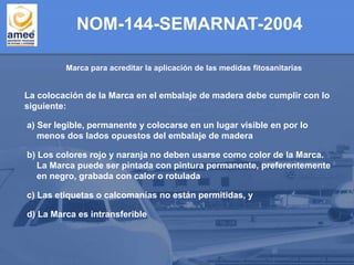 Marca para acreditar la aplicación de las medidas fitosanitarias
NOM-144-SEMARNAT-2004
La colocación de la Marca en el embalaje de madera debe cumplir con lo
siguiente:
a) Ser legible, permanente y colocarse en un lugar visible en por lo
menos dos lados opuestos del embalaje de madera
b) Los colores rojo y naranja no deben usarse como color de la Marca.
La Marca puede ser pintada con pintura permanente, preferentemente
en negro, grabada con calor o rotulada
c) Las etiquetas o calcomanías no están permitidas, y
d) La Marca es intransferible
 