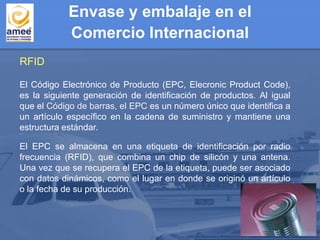 Envase y embalaje en el
Comercio Internacional
El Código Electrónico de Producto (EPC, Elecronic Product Code),
es la siguiente generación de identificación de productos. Al igual
que el Código de barras, el EPC es un número único que identifica a
un artículo específico en la cadena de suministro y mantiene una
estructura estándar.
El EPC se almacena en una etiqueta de identificación por radio
frecuencia (RFID), que combina un chip de silicón y una antena.
Una vez que se recupera el EPC de la etiqueta, puede ser asociado
con datos dinámicos, como el lugar en donde se originó un artículo
o la fecha de su producción.
RFID
 