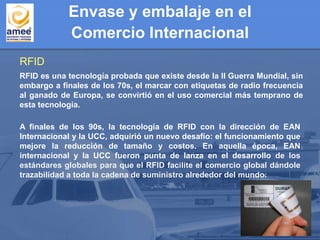 Envase y embalaje en el
Comercio Internacional
RFID
RFID es una tecnología probada que existe desde la II Guerra Mundial, sin
embargo a finales de los 70s, el marcar con etiquetas de radio frecuencia
al ganado de Europa, se convirtió en el uso comercial más temprano de
esta tecnología.
A finales de los 90s, la tecnología de RFID con la dirección de EAN
Internacional y la UCC, adquirió un nuevo desafío: el funcionamiento que
mejore la reducción de tamaño y costos. En aquella época, EAN
internacional y la UCC fueron punta de lanza en el desarrollo de los
estándares globales para que el RFID facilite el comercio global dándole
trazabilidad a toda la cadena de suministro alrededor del mundo.
 
