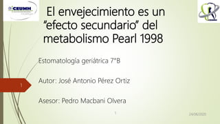 El envejecimiento es un
“efecto secundario” del
metabolismo Pearl 1998
Estomatología geriátrica 7°B
Autor: José Antonio Pérez Ortiz
Asesor: Pedro Macbani Olvera
24/06/20201
1
 