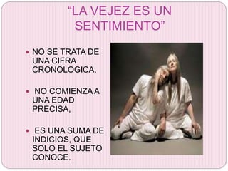 “LA VEJEZ ES UN
SENTIMIENTO”
 NO SE TRATA DE
UNA CIFRA
CRONOLOGICA,
 NO COMIENZA A
UNA EDAD
PRECISA,
 ES UNA SUMA DE
INDICIOS, QUE
SOLO EL SUJETO
CONOCE.
 