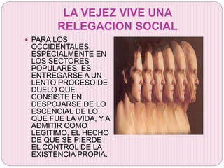 LA VEJEZ VIVE UNA
RELEGACION SOCIAL
 PARA LOS
OCCIDENTALES,
ESPECIALMENTE EN
LOS SECTORES
POPULARES, ES
ENTREGARSE A UN
LENTO PROCESO DE
DUELO QUE
CONSISTE EN
DESPOJARSE DE LO
ESCENCIAL DE LO
QUE FUE LA VIDA, Y A
ADMITIR COMO
LEGITIMO, EL HECHO
DE QUE SE PIERDE
EL CONTROL DE LA
EXISTENCIA PROPIA.
 