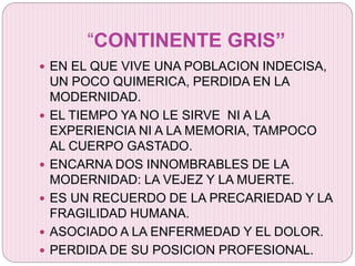 “CONTINENTE GRIS”
 EN EL QUE VIVE UNA POBLACION INDECISA,
UN POCO QUIMERICA, PERDIDA EN LA
MODERNIDAD.
 EL TIEMPO YA NO LE SIRVE NI A LA
EXPERIENCIA NI A LA MEMORIA, TAMPOCO
AL CUERPO GASTADO.
 ENCARNA DOS INNOMBRABLES DE LA
MODERNIDAD: LA VEJEZ Y LA MUERTE.
 ES UN RECUERDO DE LA PRECARIEDAD Y LA
FRAGILIDAD HUMANA.
 ASOCIADO A LA ENFERMEDAD Y EL DOLOR.
 PERDIDA DE SU POSICION PROFESIONAL.
 