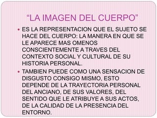“LA IMAGEN DEL CUERPO”
 ES LA REPRESENTACION QUE EL SUJETO SE
HACE DEL CUERPO: LA MANERA EN QUE SE
LE APARECE MAS OMENOS
CONSCIENTEMENTE A TRAVES DEL
CONTEXTO SOCIAL Y CULTURAL DE SU
HISTORIA PERSONAL.
 TAMBIEN PUEDE COMO UNA SENSACION DE
DISGUSTO CONSIGO MISMO, ESTO
DEPENDE DE LA TRAYECTORIA PERSONAL
DEL ANCIANO, DE SUS VALORES, DEL
SENTIDO QUE LE ATRIBUYE A SUS ACTOS,
DE LA CALIDAD DE LA PRESENCIA DEL
ENTORNO.
 