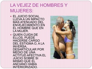 LA VEJEZ DE HOMBRES Y
MUJERES:
 EL JUICIO SOCIAL
LLEVA A UN IMPACTO
MAS ATENUADO DEL
ENVEJECIMIENTO EN
EL HOMBRE QUE EN
LA MUJER.
 QUIEN CUIDA DE
ELLOS, PUEDE
HACERSE CARGO
DEL ESTIGMA O, A LA
INVERSA,
DESARTICULAR POR
MEDIO DE UNA
ACTITUD AFECTIVA EL
JUICIO SOBRE SI
MISMO QUE EL
ANCIANO HABIA
INTERIORIZADO.
 