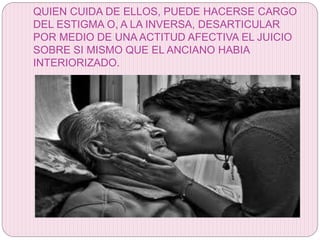 QUIEN CUIDA DE ELLOS, PUEDE HACERSE CARGO
DEL ESTIGMA O, A LA INVERSA, DESARTICULAR
POR MEDIO DE UNA ACTITUD AFECTIVA EL JUICIO
SOBRE SI MISMO QUE EL ANCIANO HABIA
INTERIORIZADO.
 