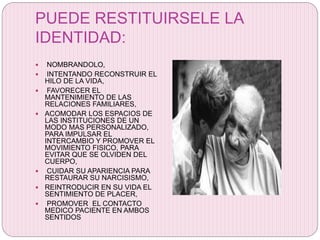 PUEDE RESTITUIRSELE LA
IDENTIDAD:
 NOMBRANDOLO,
 INTENTANDO RECONSTRUIR EL
HILO DE LA VIDA,
 FAVORECER EL
MANTENIMIENTO DE LAS
RELACIONES FAMILIARES,
 ACOMODAR LOS ESPACIOS DE
LAS INSTITUCIONES DE UN
MODO MAS PERSONALIZADO,
PARA IMPULSAR EL
INTERCAMBIO Y PROMOVER EL
MOVIMIENTO FISICO, PARA
EVITAR QUE SE OLVIDEN DEL
CUERPO,
 CUIDAR SU APARIENCIA PARA
RESTAURAR SU NARCISISMO,
 REINTRODUCIR EN SU VIDA EL
SENTIMIENTO DE PLACER,
 PROMOVER EL CONTACTO
MEDICO PACIENTE EN AMBOS
SENTIDOS
 