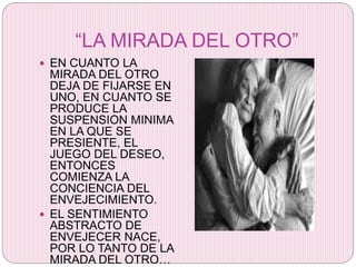 “LA MIRADA DEL OTRO”
 EN CUANTO LA
MIRADA DEL OTRO
DEJA DE FIJARSE EN
UNO, EN CUANTO SE
PRODUCE LA
SUSPENSION MINIMA
EN LA QUE SE
PRESIENTE, EL
JUEGO DEL DESEO,
ENTONCES
COMIENZA LA
CONCIENCIA DEL
ENVEJECIMIENTO.
 EL SENTIMIENTO
ABSTRACTO DE
ENVEJECER NACE,
POR LO TANTO DE LA
MIRADA DEL OTRO…
 