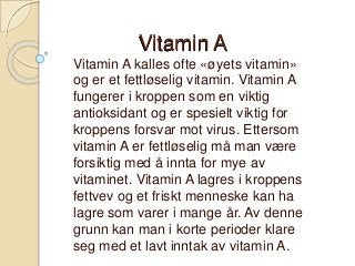 Vitamin A
Vitamin A kalles ofte «øyets vitamin»
og er et fettløselig vitamin. Vitamin A
fungerer i kroppen som en viktig
antioksidant og er spesielt viktig for
kroppens forsvar mot virus. Ettersom
vitamin A er fettløselig må man være
forsiktig med å innta for mye av
vitaminet. Vitamin A lagres i kroppens
fettvev og et friskt menneske kan ha
lagre som varer i mange år. Av denne
grunn kan man i korte perioder klare
seg med et lavt inntak av vitamin A.

 