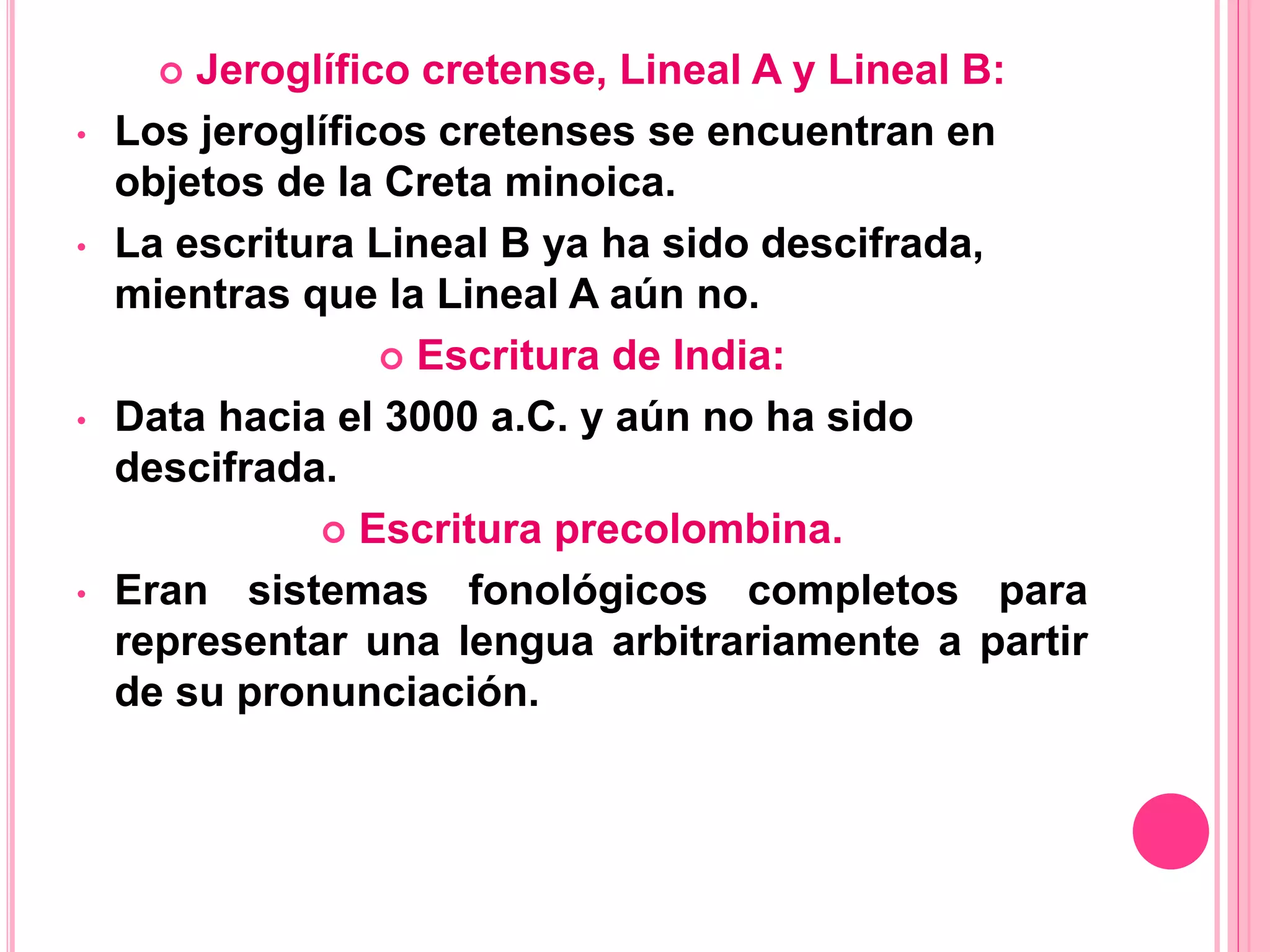  Jeroglífico cretense, Lineal A y Lineal B:
• Los jeroglíficos cretenses se encuentran en
objetos de la Creta minoica.
• La escritura Lineal B ya ha sido descifrada,
mientras que la Lineal A aún no.
 Escritura de India:
• Data hacia el 3000 a.C. y aún no ha sido
descifrada.
 Escritura precolombina.
• Eran sistemas fonológicos completos para
representar una lengua arbitrariamente a partir
de su pronunciación.
 