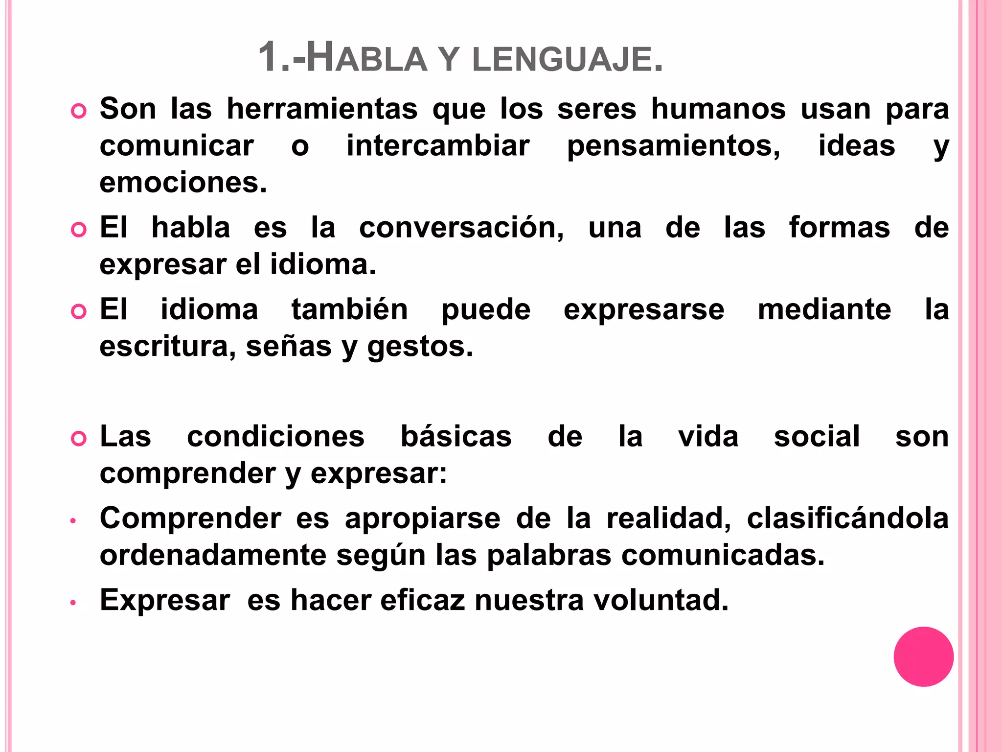 1.-HABLA Y LENGUAJE.
 Son las herramientas que los seres humanos usan para
comunicar o intercambiar pensamientos, ideas y
emociones.
 El habla es la conversación, una de las formas de
expresar el idioma.
 El idioma también puede expresarse mediante la
escritura, señas y gestos.
 Las condiciones básicas de la vida social son
comprender y expresar:
• Comprender es apropiarse de la realidad, clasificándola
ordenadamente según las palabras comunicadas.
• Expresar es hacer eficaz nuestra voluntad.
 