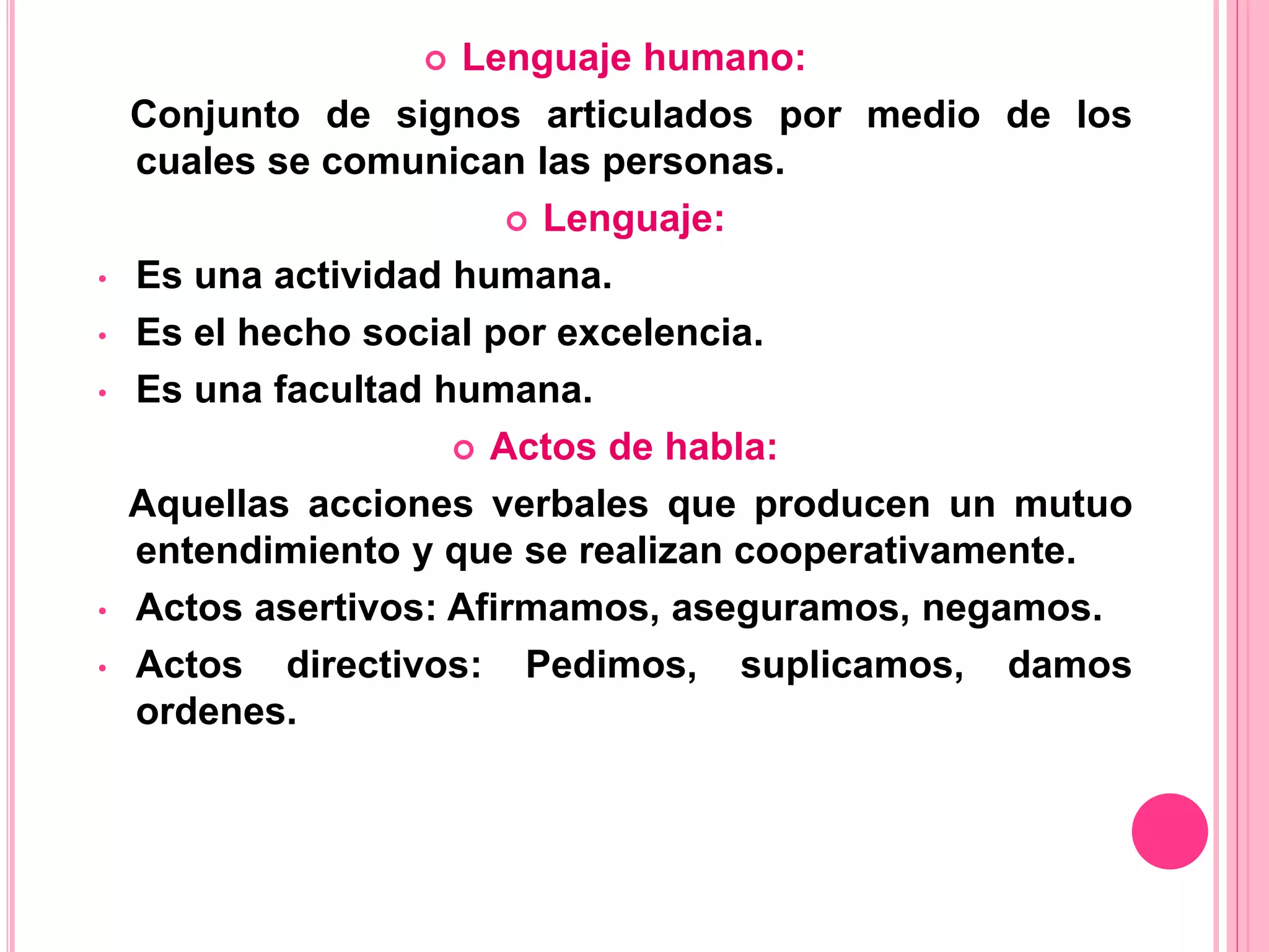  Lenguaje humano:
Conjunto de signos articulados por medio de los
cuales se comunican las personas.
 Lenguaje:
• Es una actividad humana.
• Es el hecho social por excelencia.
• Es una facultad humana.
 Actos de habla:
Aquellas acciones verbales que producen un mutuo
entendimiento y que se realizan cooperativamente.
• Actos asertivos: Afirmamos, aseguramos, negamos.
• Actos directivos: Pedimos, suplicamos, damos
ordenes.
 