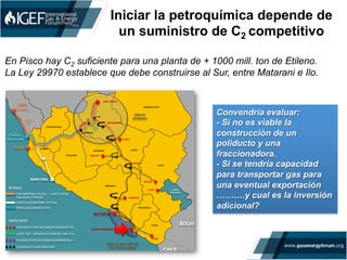 Iniciar la petroquímica depende de
un suministro de C2 competitivo
	
  
En Pisco hay C2 suficiente para una planta de + 1000 mill. ton de Etileno.
La Ley 29970 establece que debe construirse al Sur, entre Matarani e Ilo.
Convendría evaluar:
- Si no es viable la
construcción de un
poliducto y una
fraccionadora.
- Si se tendría capacidad
para transportar gas para
una eventual exportación
……….y cual es la inversión
adicional?
 