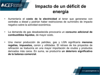 Impacto de un déficit de
energía
•  Aumentaría el costo de la electricidad al tener que generarse con
centrales a diesel y podrían haber restricciones de suministro de impacto
negativo sobre la actividad económica.
•  La demanda de gas desabastecida provocaría un consumo adicional de
combustibles líquidos, de mayor costo.
•  Una menor producción de petróleo, gas y LGN significaría menores
regalías, impuestos, canon y utilidades. El retraso de los proyectos de
refinación se traduciría en una mayor importación de crudos y productos
derivados más caros. En suma, se produciría un deterioro significativo
de la balanza comercial.
 