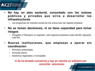 •  No hay un plan sectorial, concertado con los actores
públicos y privados que sirva a desarrollar las
infraestructuras.
–  Los programas de inclusión social son los únicos que han logrado empezar.
•  No se toman decisiones, ni se tiene capacidad para tomar
riesgos.
–  Perúpetro o Petroperú no negocian, solo organiza subastas (Lotes del NO, Aguaytía,
Lote 64).
•  Nuevas instituciones, que empiezan a operar sin
coordinación:
–  Permisos ambientales.
–  Consulta previa.
–  Gobiernos regionales y municipales
à Se ha tomado conciencia y hay en marcha un esfuerzo por
encontrar soluciones
 