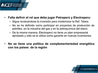 •  Falta definir el rol que debe jugar Petroperú y Electroperu:
–  Sigue revaluándose la inversión para modernizar la Ref. Talara.
–  No se ha definido como participar en proyectos de producción de
petróleo, en la industria del gas y en la petroquímica del etano.
–  De la misma manera, Electroperú no tiene un plan empresarial
aprobado y solo se le utiliza como garante en nuevas inversiones.
•  No se tiene una política de complementariedad energética
con los países de la región
 