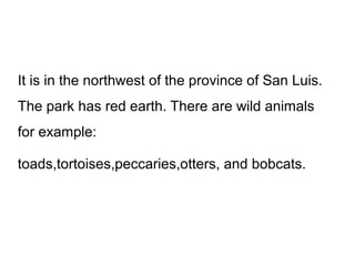 It is in the northwest of the province of San Luis.
The park has red earth. There are wild animals
for example:
toads,tortoises,peccaries,otters, and bobcats.

 
