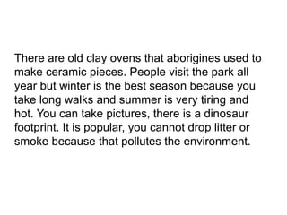 There are old clay ovens that aborigines used to
make ceramic pieces. People visit the park all
year but winter is the best season because you
take long walks and summer is very tiring and
hot. You can take pictures, there is a dinosaur
footprint. It is popular, you cannot drop litter or
smoke because that pollutes the environment.

 