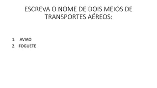ESCREVA O NOME DE DOIS MEIOS DE 
TRANSPORTES AÉREOS: 
1. AVIAO 
2. FOGUETE 
 