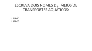 ESCREVA DOIS NOMES DE MEIOS DE 
TRANSPORTES AQUÁTICOS: 
1. NAVIO 
2. BARCO 
 