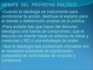Cuando la ideología es instrumento para condicionar la acción, destruye el espacio para el debate y deliberación propias de la política. Para evitarlo hay que hacer del discurso ideológico una fuente de compromiso; que el discurso se oriente hacia un sistema de ideas y creencias y NO a una estrategia de poder. Que la ideología sea producción vinculada con la necesaria búsqueda de significación compartida en actividades de conjunto y consensos 
