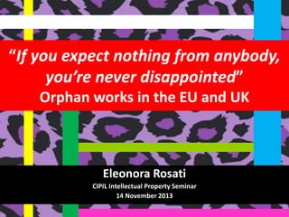 “If you expect nothing from anybody,
you’re never disappointed”
Orphan works in the EU and UK

Eleonora Rosati
CIPIL Intellectual Property Seminar
14 November 2013

 