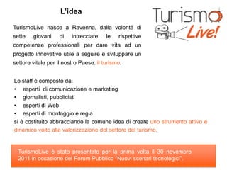 L’idea

TurismoLive nasce a Ravenna, dalla volontà di
sette   giovani     di   intrecciare    le   rispettive
competenze professionali per dare vita ad un
progetto innovativo utile a seguire e sviluppare un
settore vitale per il nostro Paese: il turismo.


Lo staff è composto da:
• esperti di comunicazione e marketing
• giornalisti, pubblicisti
• esperti di Web
• esperti di montaggio e regia
si è costituito abbracciando la comune idea di creare uno strumento attivo e
dinamico volto alla valorizzazione del settore del turismo.


  TurismoLive è stato presentato per la prima volta il 30 novembre
  2011 in occasione del Forum Pubblico “Nuovi scenari tecnologici”.
 