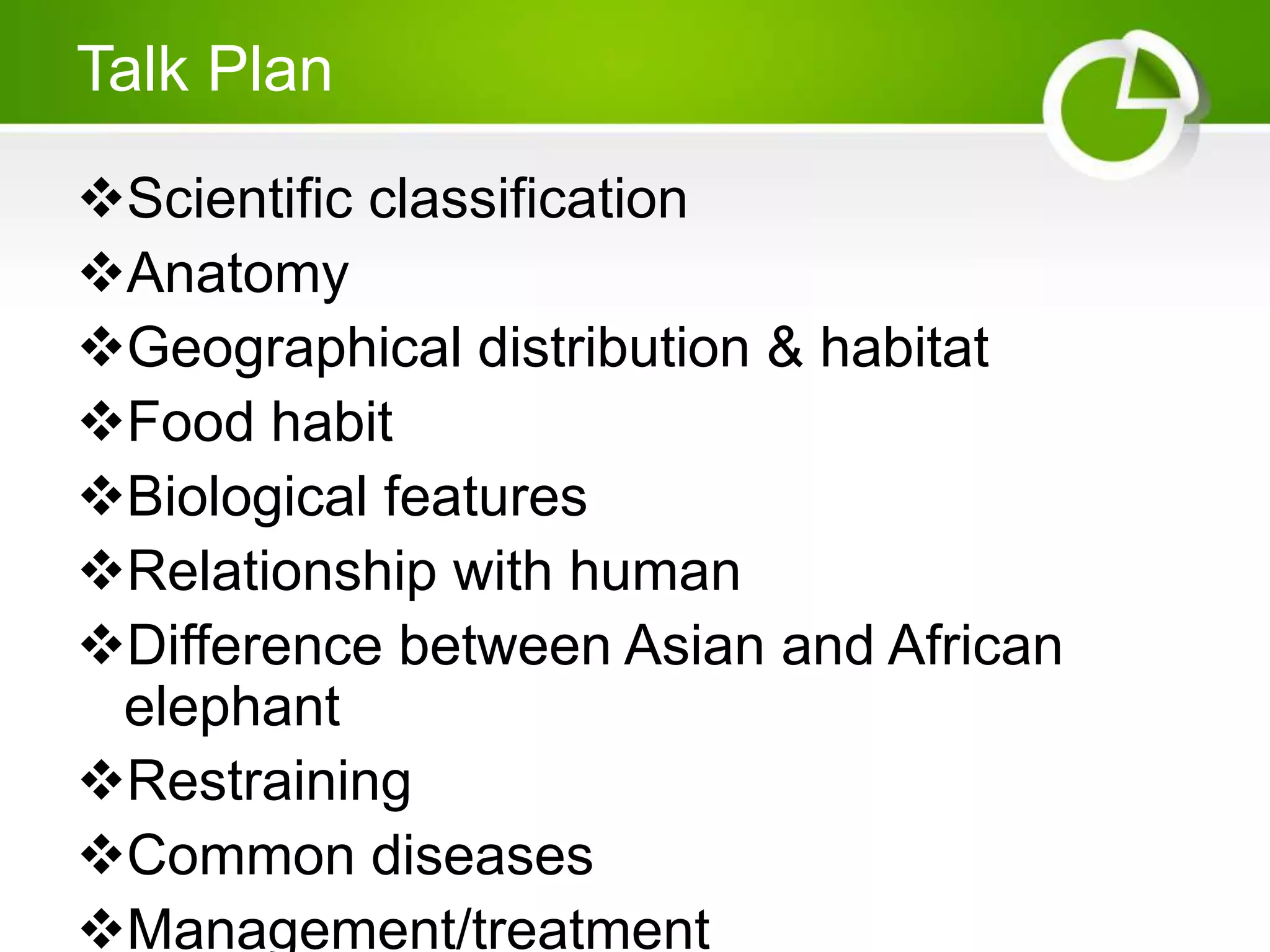 Talk Plan
Scientific classification
Anatomy
Geographical distribution & habitat
Food habit
Biological features
Relationship with human
Difference between Asian and African
elephant
Restraining
Common diseases
Management/treatment
 