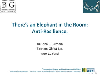 There’s an Elephant in the Room: 
5th International Disaster and Risk Conference IDRC 2014 
‘Integrative Risk Management - The role of science, technology & practice‘ • 24-28 August 2014 • Davos • Switzerland 
www.grforum.org 
Anti-Resilience. 
Dr. John S. Bircham 
Bircham-Global Ltd. 
New Zealand 
1 
 